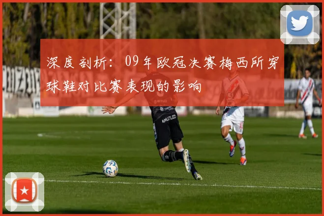 深度剖析：09年欧冠决赛梅西所穿球鞋对比赛表现的影响