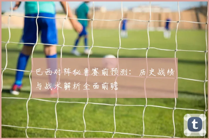 巴西对阵秘鲁赛前预测：历史战绩与战术解析全面前瞻