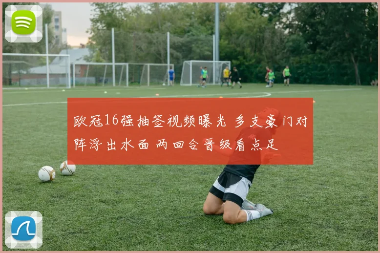 欧冠16强抽签视频曝光 多支豪门对阵浮出水面 两回合晋级看点足