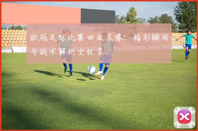 欧冠足球比赛回放录像：精彩瞬间与战术解析全收录