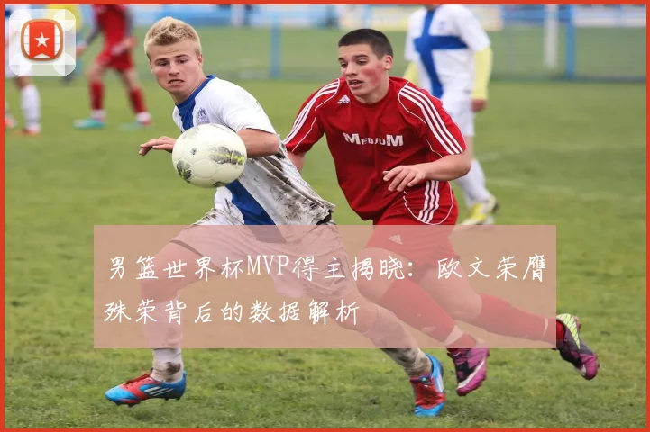 男篮世界杯MVP得主揭晓：欧文荣膺殊荣背后的数据解析