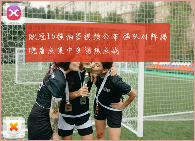 欧冠16强抽签视频公布 强队对阵揭晓看点集中多场焦点战