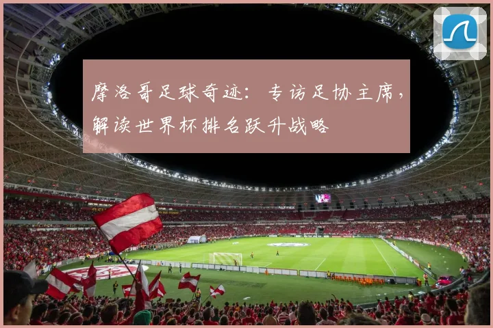 摩洛哥足球奇迹：专访足协主席，解读世界杯排名跃升战略