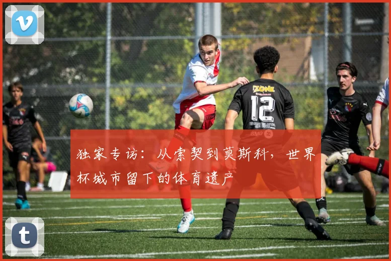 独家专访：从索契到莫斯科，世界杯城市留下的体育遗产