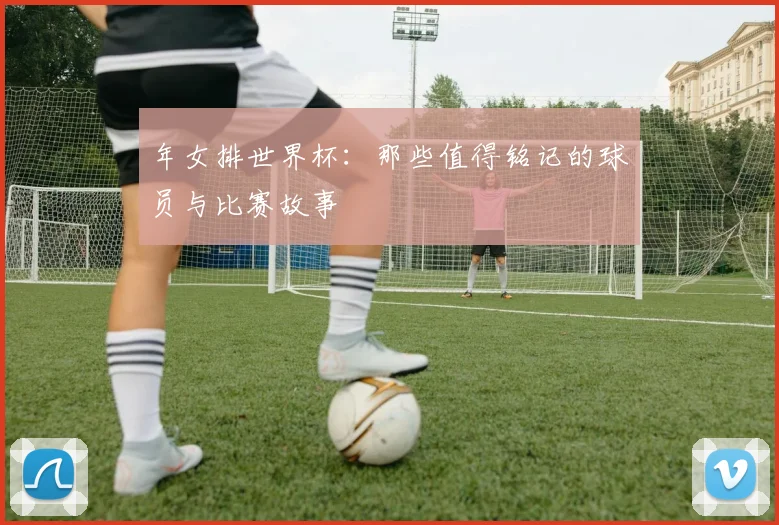 年女排世界杯：那些值得铭记的球员与比赛故事