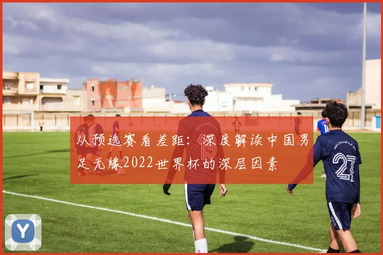 从预选赛看差距：深度解读中国男足无缘2022世界杯的深层因素