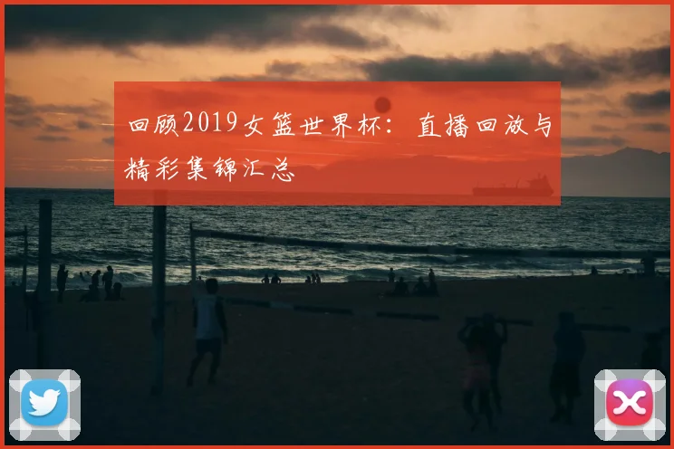 回顾2019女篮世界杯：直播回放与精彩集锦汇总