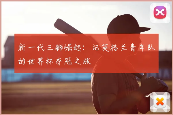 新一代三狮崛起：记英格兰青年队的世界杯夺冠之旅