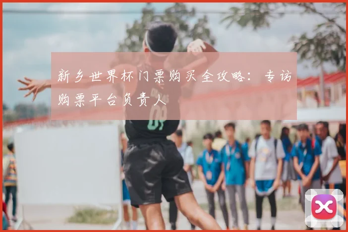 新乡世界杯门票购买全攻略：专访购票平台负责人