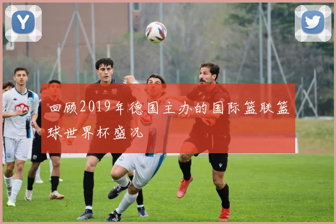 回顾2019年德国主办的国际篮联篮球世界杯盛况