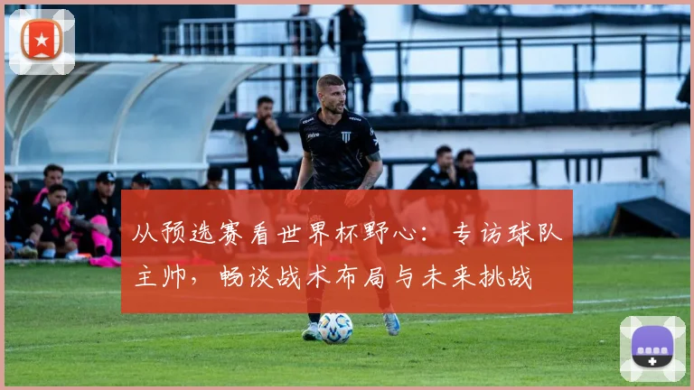 从预选赛看世界杯野心：专访球队主帅，畅谈战术布局与未来挑战