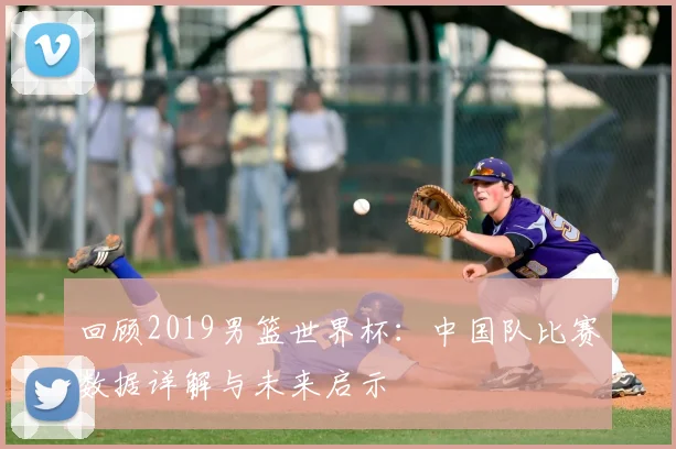 回顾2019男篮世界杯：中国队比赛数据详解与未来启示