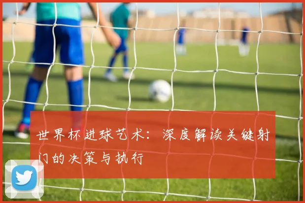 世界杯进球艺术：深度解读关键射门的决策与执行
