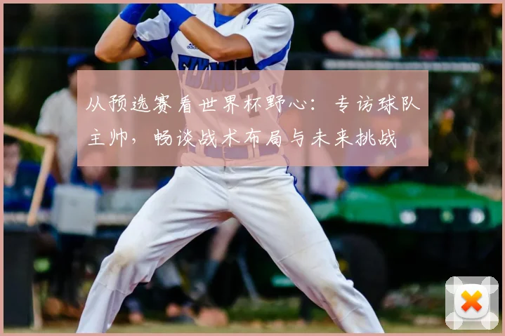 从预选赛看世界杯野心：专访球队主帅，畅谈战术布局与未来挑战