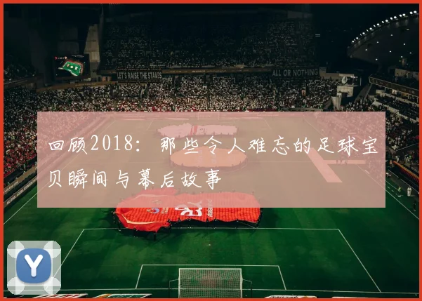 回顾2018：那些令人难忘的足球宝贝瞬间与幕后故事