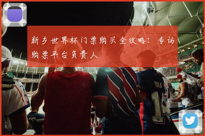 新乡世界杯门票购买全攻略：专访购票平台负责人