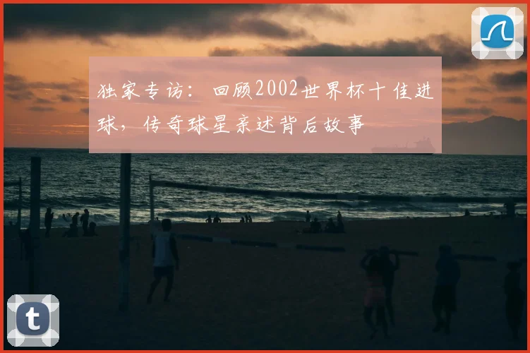 独家专访：回顾2002世界杯十佳进球，传奇球星亲述背后故事