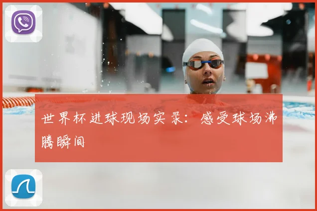 世界杯进球现场实录：感受球场沸腾瞬间