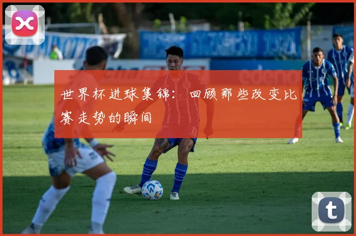 世界杯进球集锦：回顾那些改变比赛走势的瞬间