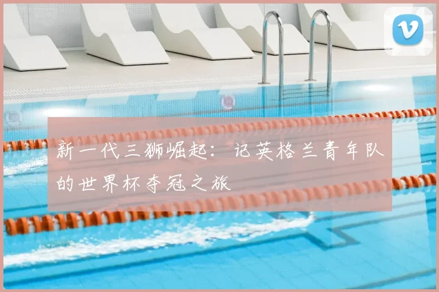 新一代三狮崛起：记英格兰青年队的世界杯夺冠之旅