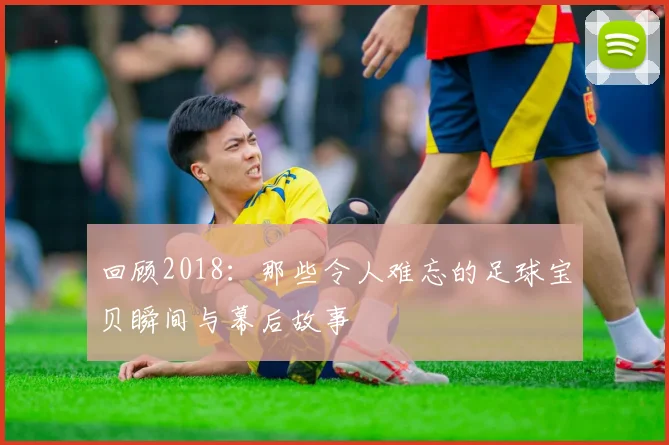 回顾2018：那些令人难忘的足球宝贝瞬间与幕后故事