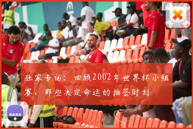 独家专访：回顾2002年世界杯小组赛，那些决定命运的抽签时刻