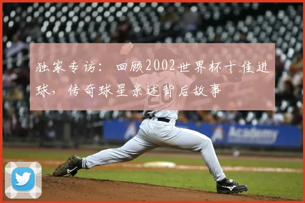 独家专访：回顾2002世界杯十佳进球，传奇球星亲述背后故事