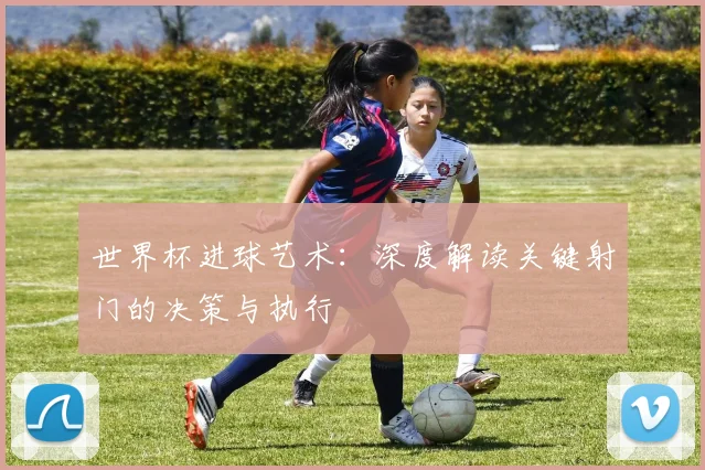 世界杯进球艺术：深度解读关键射门的决策与执行